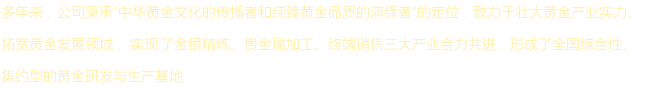 多年来，公司秉承“中华黄金文化的传播者和纯臻黄金品质的演绎者”的定位，致力于壮大黄金产业实力、拓宽黄金发展领域，实现了金银精炼、贵金属加工、终端销售三大产业合力共进，形成了全国综合性、集约型的黄金研发与生产基地